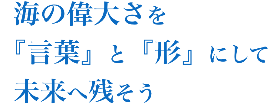 海の偉大さを「言葉」と「形」にして未来へ残そう