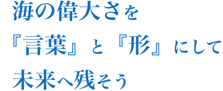 海の偉大さを「言葉」と「形」にして未来へ残そう